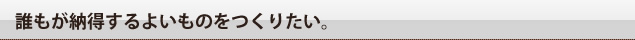 誰もが納得する良いものをつくりたい。